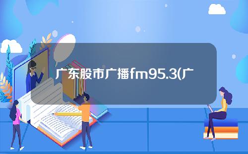 广东股市广播fm95.3(广东股市广播fm953在线收听高保真95.3股市台直播)