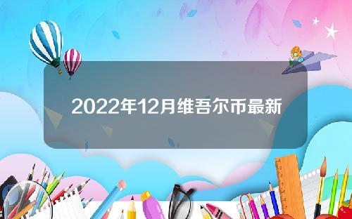 2022年12月维吾尔币最新官方消息，维吾尔币最新官方消息走势。